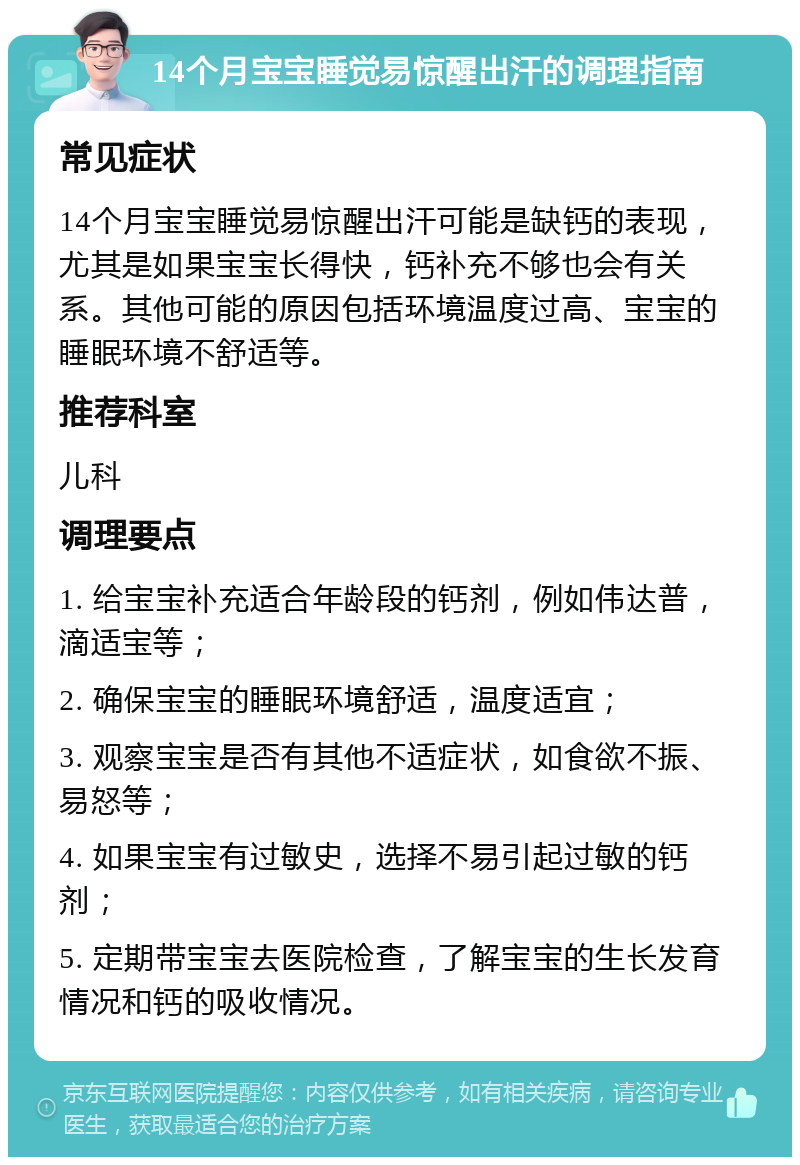 14个月宝宝睡觉易惊醒出汗的调理指南 常见症状 14个月宝宝睡觉易惊醒出汗可能是缺钙的表现，尤其是如果宝宝长得快，钙补充不够也会有关系。其他可能的原因包括环境温度过高、宝宝的睡眠环境不舒适等。 推荐科室 儿科 调理要点 1. 给宝宝补充适合年龄段的钙剂，例如伟达普，滴适宝等； 2. 确保宝宝的睡眠环境舒适，温度适宜； 3. 观察宝宝是否有其他不适症状，如食欲不振、易怒等； 4. 如果宝宝有过敏史，选择不易引起过敏的钙剂； 5. 定期带宝宝去医院检查，了解宝宝的生长发育情况和钙的吸收情况。