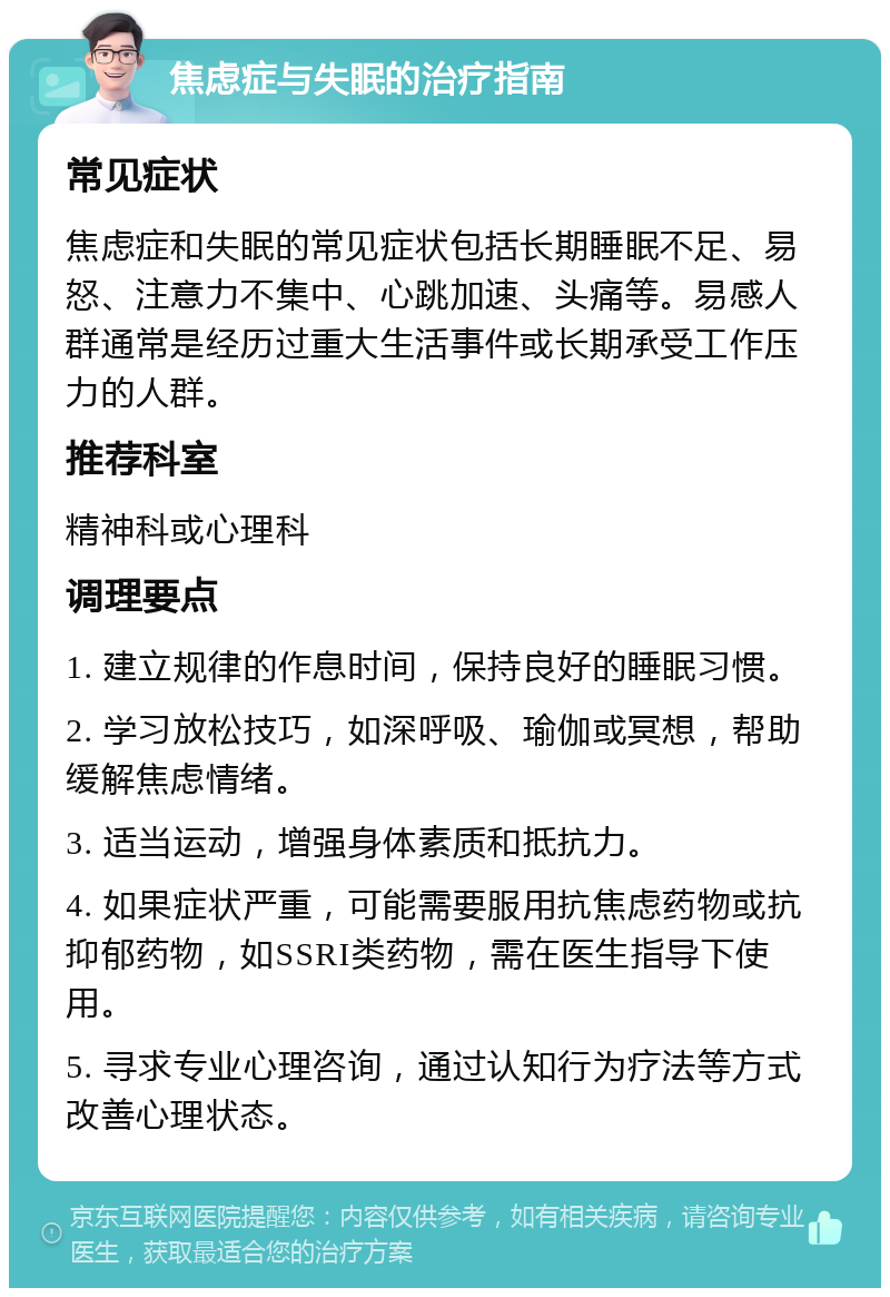 焦虑症与失眠的治疗指南 常见症状 焦虑症和失眠的常见症状包括长期睡眠不足、易怒、注意力不集中、心跳加速、头痛等。易感人群通常是经历过重大生活事件或长期承受工作压力的人群。 推荐科室 精神科或心理科 调理要点 1. 建立规律的作息时间，保持良好的睡眠习惯。 2. 学习放松技巧，如深呼吸、瑜伽或冥想，帮助缓解焦虑情绪。 3. 适当运动，增强身体素质和抵抗力。 4. 如果症状严重，可能需要服用抗焦虑药物或抗抑郁药物，如SSRI类药物，需在医生指导下使用。 5. 寻求专业心理咨询，通过认知行为疗法等方式改善心理状态。