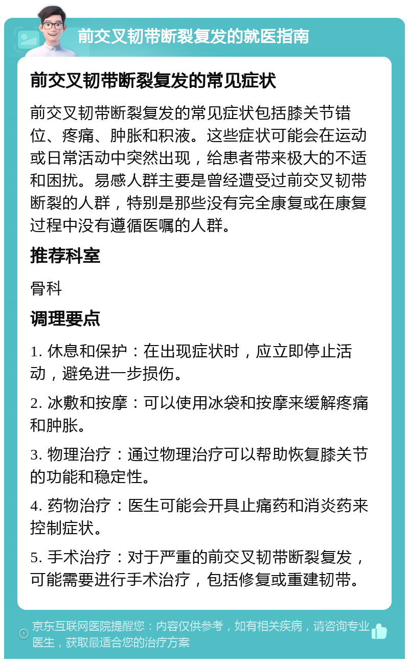 前交叉韧带断裂复发的就医指南 前交叉韧带断裂复发的常见症状 前交叉韧带断裂复发的常见症状包括膝关节错位、疼痛、肿胀和积液。这些症状可能会在运动或日常活动中突然出现，给患者带来极大的不适和困扰。易感人群主要是曾经遭受过前交叉韧带断裂的人群，特别是那些没有完全康复或在康复过程中没有遵循医嘱的人群。 推荐科室 骨科 调理要点 1. 休息和保护：在出现症状时，应立即停止活动，避免进一步损伤。 2. 冰敷和按摩：可以使用冰袋和按摩来缓解疼痛和肿胀。 3. 物理治疗：通过物理治疗可以帮助恢复膝关节的功能和稳定性。 4. 药物治疗：医生可能会开具止痛药和消炎药来控制症状。 5. 手术治疗：对于严重的前交叉韧带断裂复发，可能需要进行手术治疗，包括修复或重建韧带。