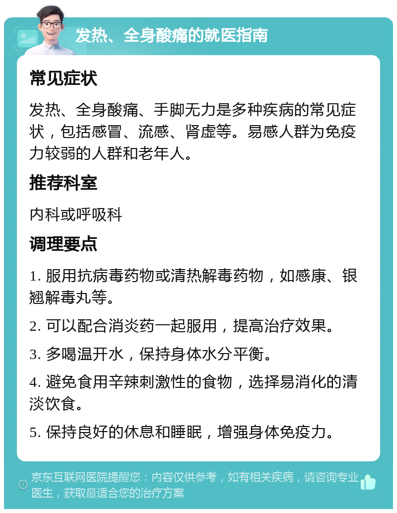 发热、全身酸痛的就医指南 常见症状 发热、全身酸痛、手脚无力是多种疾病的常见症状，包括感冒、流感、肾虚等。易感人群为免疫力较弱的人群和老年人。 推荐科室 内科或呼吸科 调理要点 1. 服用抗病毒药物或清热解毒药物，如感康、银翘解毒丸等。 2. 可以配合消炎药一起服用，提高治疗效果。 3. 多喝温开水，保持身体水分平衡。 4. 避免食用辛辣刺激性的食物，选择易消化的清淡饮食。 5. 保持良好的休息和睡眠，增强身体免疫力。