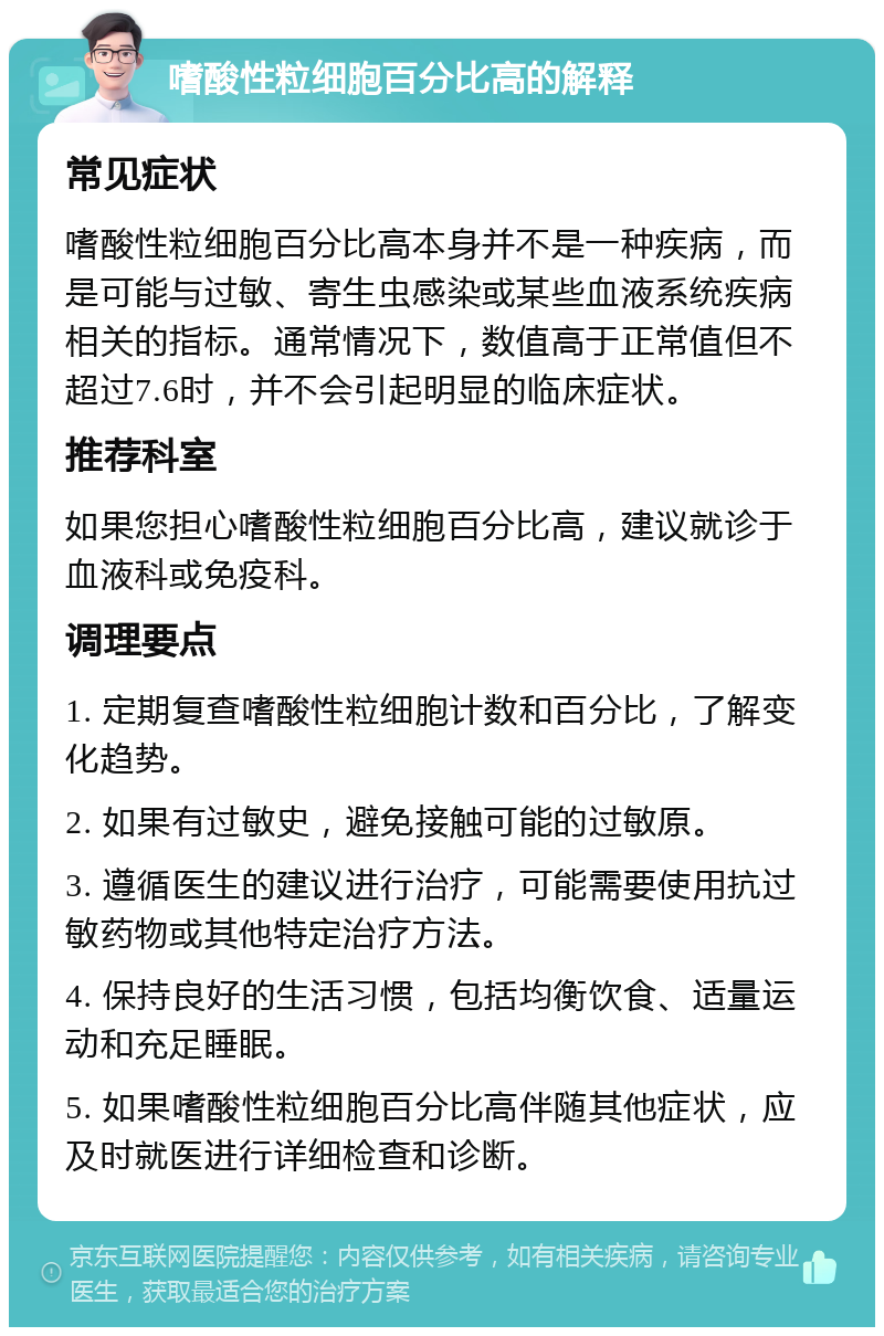 嗜酸性粒细胞百分比高的解释 常见症状 嗜酸性粒细胞百分比高本身并不是一种疾病，而是可能与过敏、寄生虫感染或某些血液系统疾病相关的指标。通常情况下，数值高于正常值但不超过7.6时，并不会引起明显的临床症状。 推荐科室 如果您担心嗜酸性粒细胞百分比高，建议就诊于血液科或免疫科。 调理要点 1. 定期复查嗜酸性粒细胞计数和百分比，了解变化趋势。 2. 如果有过敏史，避免接触可能的过敏原。 3. 遵循医生的建议进行治疗，可能需要使用抗过敏药物或其他特定治疗方法。 4. 保持良好的生活习惯，包括均衡饮食、适量运动和充足睡眠。 5. 如果嗜酸性粒细胞百分比高伴随其他症状，应及时就医进行详细检查和诊断。