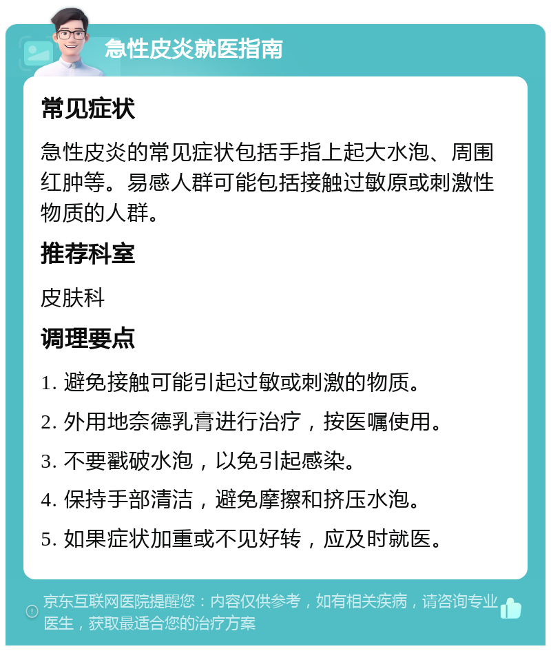 急性皮炎就医指南 常见症状 急性皮炎的常见症状包括手指上起大水泡、周围红肿等。易感人群可能包括接触过敏原或刺激性物质的人群。 推荐科室 皮肤科 调理要点 1. 避免接触可能引起过敏或刺激的物质。 2. 外用地奈德乳膏进行治疗，按医嘱使用。 3. 不要戳破水泡，以免引起感染。 4. 保持手部清洁，避免摩擦和挤压水泡。 5. 如果症状加重或不见好转，应及时就医。