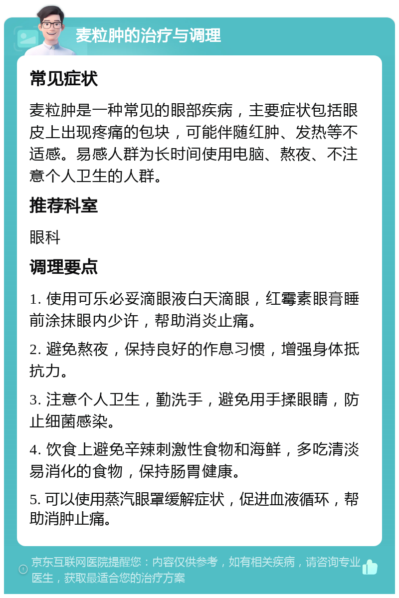 麦粒肿的治疗与调理 常见症状 麦粒肿是一种常见的眼部疾病，主要症状包括眼皮上出现疼痛的包块，可能伴随红肿、发热等不适感。易感人群为长时间使用电脑、熬夜、不注意个人卫生的人群。 推荐科室 眼科 调理要点 1. 使用可乐必妥滴眼液白天滴眼，红霉素眼膏睡前涂抹眼内少许，帮助消炎止痛。 2. 避免熬夜，保持良好的作息习惯，增强身体抵抗力。 3. 注意个人卫生，勤洗手，避免用手揉眼睛，防止细菌感染。 4. 饮食上避免辛辣刺激性食物和海鲜，多吃清淡易消化的食物，保持肠胃健康。 5. 可以使用蒸汽眼罩缓解症状，促进血液循环，帮助消肿止痛。