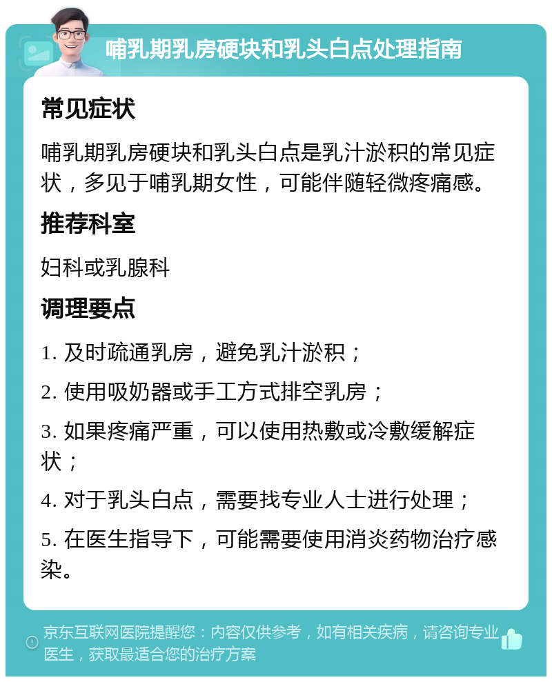 哺乳期乳房硬块和乳头白点处理指南 常见症状 哺乳期乳房硬块和乳头白点是乳汁淤积的常见症状，多见于哺乳期女性，可能伴随轻微疼痛感。 推荐科室 妇科或乳腺科 调理要点 1. 及时疏通乳房，避免乳汁淤积； 2. 使用吸奶器或手工方式排空乳房； 3. 如果疼痛严重，可以使用热敷或冷敷缓解症状； 4. 对于乳头白点，需要找专业人士进行处理； 5. 在医生指导下，可能需要使用消炎药物治疗感染。