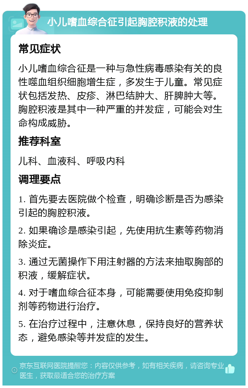 小儿嗜血综合征引起胸腔积液的处理 常见症状 小儿嗜血综合征是一种与急性病毒感染有关的良性噬血组织细胞增生症，多发生于儿童。常见症状包括发热、皮疹、淋巴结肿大、肝脾肿大等。胸腔积液是其中一种严重的并发症，可能会对生命构成威胁。 推荐科室 儿科、血液科、呼吸内科 调理要点 1. 首先要去医院做个检查，明确诊断是否为感染引起的胸腔积液。 2. 如果确诊是感染引起，先使用抗生素等药物消除炎症。 3. 通过无菌操作下用注射器的方法来抽取胸部的积液，缓解症状。 4. 对于嗜血综合征本身，可能需要使用免疫抑制剂等药物进行治疗。 5. 在治疗过程中，注意休息，保持良好的营养状态，避免感染等并发症的发生。