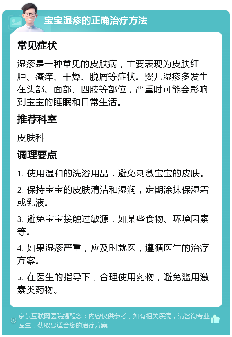 宝宝湿疹的正确治疗方法 常见症状 湿疹是一种常见的皮肤病，主要表现为皮肤红肿、瘙痒、干燥、脱屑等症状。婴儿湿疹多发生在头部、面部、四肢等部位，严重时可能会影响到宝宝的睡眠和日常生活。 推荐科室 皮肤科 调理要点 1. 使用温和的洗浴用品，避免刺激宝宝的皮肤。 2. 保持宝宝的皮肤清洁和湿润，定期涂抹保湿霜或乳液。 3. 避免宝宝接触过敏源，如某些食物、环境因素等。 4. 如果湿疹严重，应及时就医，遵循医生的治疗方案。 5. 在医生的指导下，合理使用药物，避免滥用激素类药物。