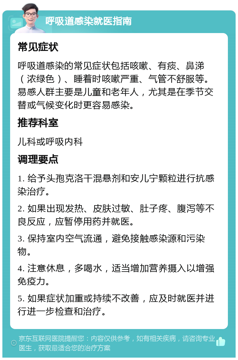 呼吸道感染就医指南 常见症状 呼吸道感染的常见症状包括咳嗽、有痰、鼻涕（浓绿色）、睡着时咳嗽严重、气管不舒服等。易感人群主要是儿童和老年人，尤其是在季节交替或气候变化时更容易感染。 推荐科室 儿科或呼吸内科 调理要点 1. 给予头孢克洛干混悬剂和安儿宁颗粒进行抗感染治疗。 2. 如果出现发热、皮肤过敏、肚子疼、腹泻等不良反应，应暂停用药并就医。 3. 保持室内空气流通，避免接触感染源和污染物。 4. 注意休息，多喝水，适当增加营养摄入以增强免疫力。 5. 如果症状加重或持续不改善，应及时就医并进行进一步检查和治疗。