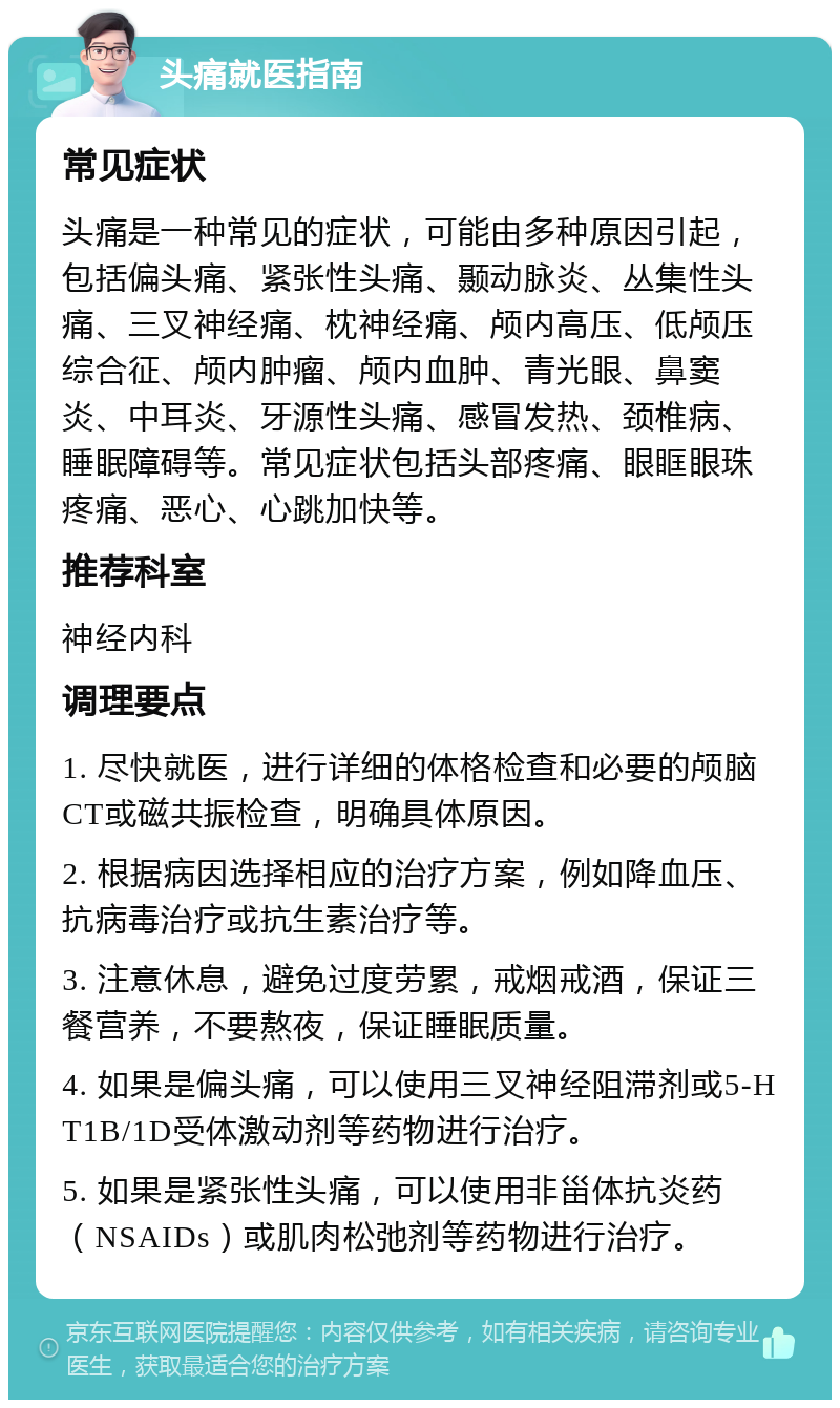 头痛就医指南 常见症状 头痛是一种常见的症状，可能由多种原因引起，包括偏头痛、紧张性头痛、颞动脉炎、丛集性头痛、三叉神经痛、枕神经痛、颅内高压、低颅压综合征、颅内肿瘤、颅内血肿、青光眼、鼻窦炎、中耳炎、牙源性头痛、感冒发热、颈椎病、睡眠障碍等。常见症状包括头部疼痛、眼眶眼珠疼痛、恶心、心跳加快等。 推荐科室 神经内科 调理要点 1. 尽快就医，进行详细的体格检查和必要的颅脑CT或磁共振检查，明确具体原因。 2. 根据病因选择相应的治疗方案，例如降血压、抗病毒治疗或抗生素治疗等。 3. 注意休息，避免过度劳累，戒烟戒酒，保证三餐营养，不要熬夜，保证睡眠质量。 4. 如果是偏头痛，可以使用三叉神经阻滞剂或5-HT1B/1D受体激动剂等药物进行治疗。 5. 如果是紧张性头痛，可以使用非甾体抗炎药（NSAIDs）或肌肉松弛剂等药物进行治疗。