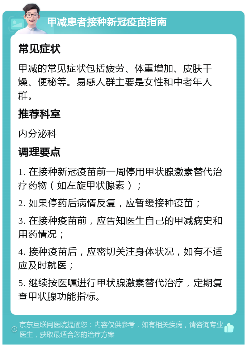 甲减患者接种新冠疫苗指南 常见症状 甲减的常见症状包括疲劳、体重增加、皮肤干燥、便秘等。易感人群主要是女性和中老年人群。 推荐科室 内分泌科 调理要点 1. 在接种新冠疫苗前一周停用甲状腺激素替代治疗药物（如左旋甲状腺素）； 2. 如果停药后病情反复，应暂缓接种疫苗； 3. 在接种疫苗前，应告知医生自己的甲减病史和用药情况； 4. 接种疫苗后，应密切关注身体状况，如有不适应及时就医； 5. 继续按医嘱进行甲状腺激素替代治疗，定期复查甲状腺功能指标。