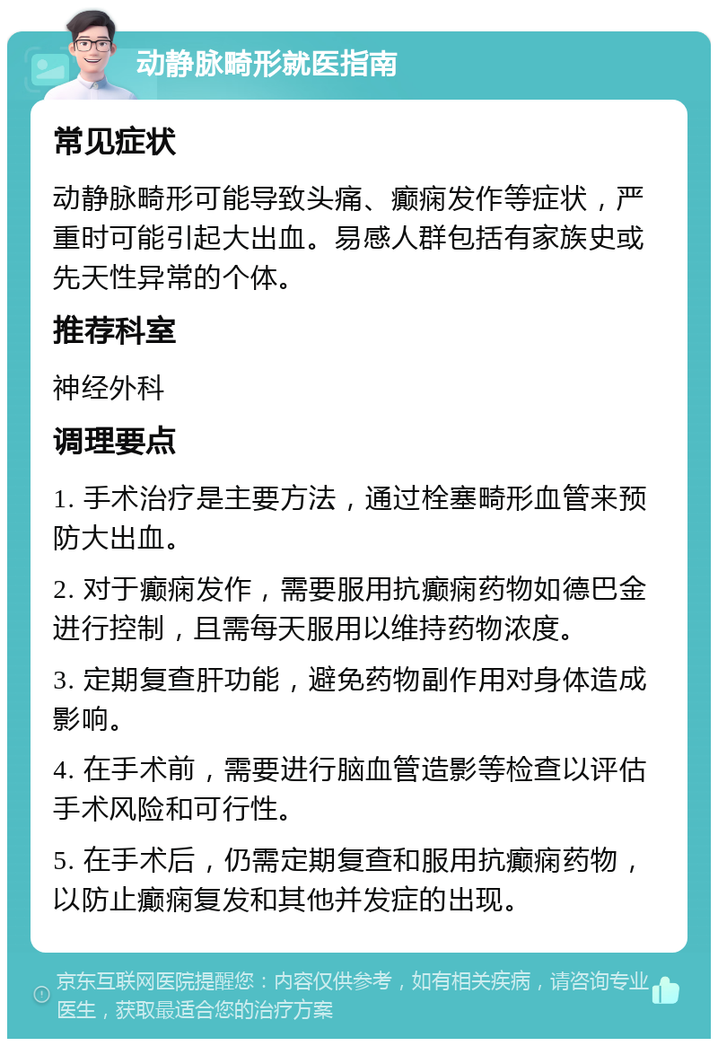 动静脉畸形就医指南 常见症状 动静脉畸形可能导致头痛、癫痫发作等症状，严重时可能引起大出血。易感人群包括有家族史或先天性异常的个体。 推荐科室 神经外科 调理要点 1. 手术治疗是主要方法，通过栓塞畸形血管来预防大出血。 2. 对于癫痫发作，需要服用抗癫痫药物如德巴金进行控制，且需每天服用以维持药物浓度。 3. 定期复查肝功能，避免药物副作用对身体造成影响。 4. 在手术前，需要进行脑血管造影等检查以评估手术风险和可行性。 5. 在手术后，仍需定期复查和服用抗癫痫药物，以防止癫痫复发和其他并发症的出现。