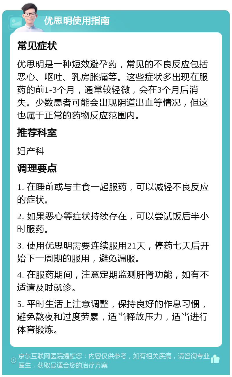 优思明使用指南 常见症状 优思明是一种短效避孕药，常见的不良反应包括恶心、呕吐、乳房胀痛等。这些症状多出现在服药的前1-3个月，通常较轻微，会在3个月后消失。少数患者可能会出现阴道出血等情况，但这也属于正常的药物反应范围内。 推荐科室 妇产科 调理要点 1. 在睡前或与主食一起服药，可以减轻不良反应的症状。 2. 如果恶心等症状持续存在，可以尝试饭后半小时服药。 3. 使用优思明需要连续服用21天，停药七天后开始下一周期的服用，避免漏服。 4. 在服药期间，注意定期监测肝肾功能，如有不适请及时就诊。 5. 平时生活上注意调整，保持良好的作息习惯，避免熬夜和过度劳累，适当释放压力，适当进行体育锻炼。