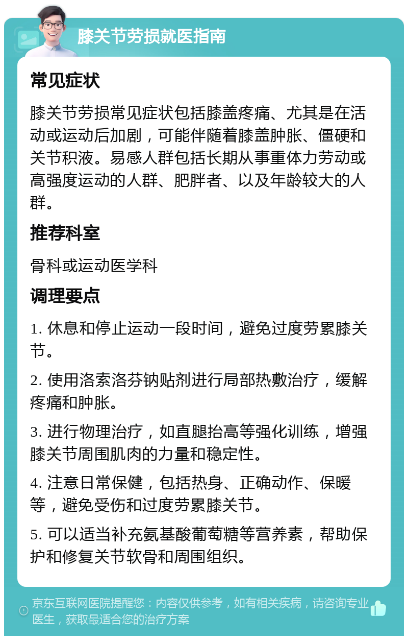 膝关节劳损就医指南 常见症状 膝关节劳损常见症状包括膝盖疼痛、尤其是在活动或运动后加剧，可能伴随着膝盖肿胀、僵硬和关节积液。易感人群包括长期从事重体力劳动或高强度运动的人群、肥胖者、以及年龄较大的人群。 推荐科室 骨科或运动医学科 调理要点 1. 休息和停止运动一段时间，避免过度劳累膝关节。 2. 使用洛索洛芬钠贴剂进行局部热敷治疗，缓解疼痛和肿胀。 3. 进行物理治疗，如直腿抬高等强化训练，增强膝关节周围肌肉的力量和稳定性。 4. 注意日常保健，包括热身、正确动作、保暖等，避免受伤和过度劳累膝关节。 5. 可以适当补充氨基酸葡萄糖等营养素，帮助保护和修复关节软骨和周围组织。