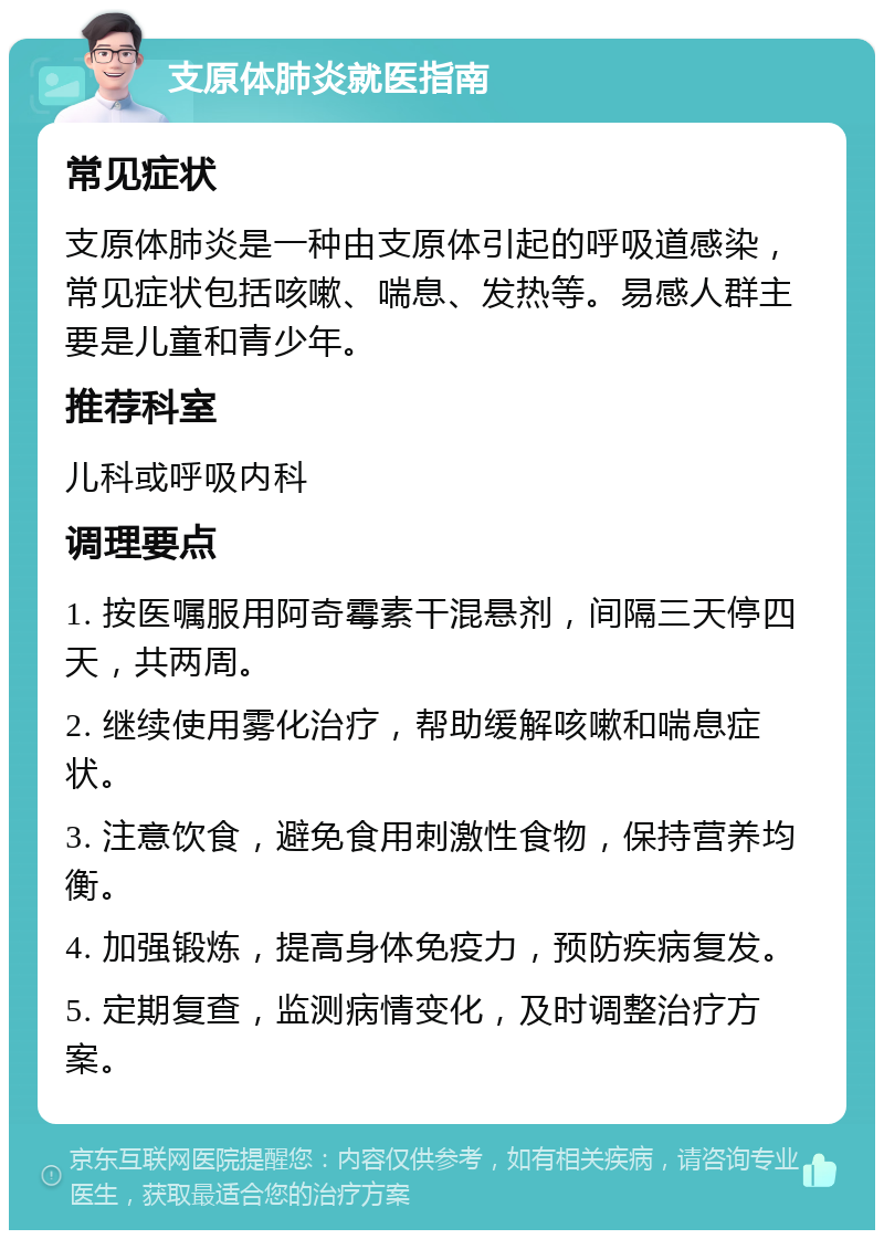 支原体肺炎就医指南 常见症状 支原体肺炎是一种由支原体引起的呼吸道感染，常见症状包括咳嗽、喘息、发热等。易感人群主要是儿童和青少年。 推荐科室 儿科或呼吸内科 调理要点 1. 按医嘱服用阿奇霉素干混悬剂，间隔三天停四天，共两周。 2. 继续使用雾化治疗，帮助缓解咳嗽和喘息症状。 3. 注意饮食，避免食用刺激性食物，保持营养均衡。 4. 加强锻炼，提高身体免疫力，预防疾病复发。 5. 定期复查，监测病情变化，及时调整治疗方案。