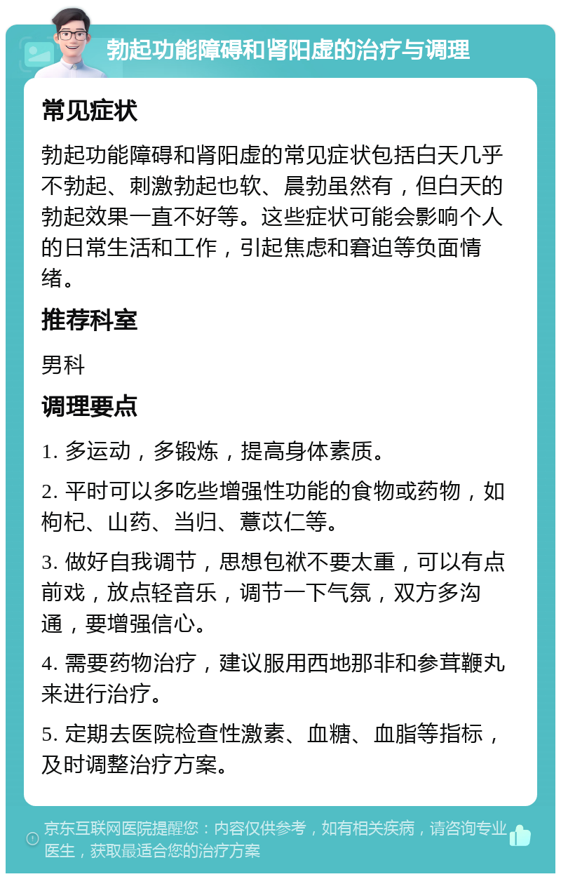 勃起功能障碍和肾阳虚的治疗与调理 常见症状 勃起功能障碍和肾阳虚的常见症状包括白天几乎不勃起、刺激勃起也软、晨勃虽然有，但白天的勃起效果一直不好等。这些症状可能会影响个人的日常生活和工作，引起焦虑和窘迫等负面情绪。 推荐科室 男科 调理要点 1. 多运动，多锻炼，提高身体素质。 2. 平时可以多吃些增强性功能的食物或药物，如枸杞、山药、当归、薏苡仁等。 3. 做好自我调节，思想包袱不要太重，可以有点前戏，放点轻音乐，调节一下气氛，双方多沟通，要增强信心。 4. 需要药物治疗，建议服用西地那非和参茸鞭丸来进行治疗。 5. 定期去医院检查性激素、血糖、血脂等指标，及时调整治疗方案。