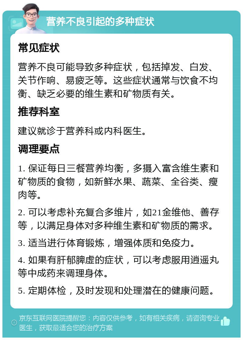 营养不良引起的多种症状 常见症状 营养不良可能导致多种症状，包括掉发、白发、关节作响、易疲乏等。这些症状通常与饮食不均衡、缺乏必要的维生素和矿物质有关。 推荐科室 建议就诊于营养科或内科医生。 调理要点 1. 保证每日三餐营养均衡，多摄入富含维生素和矿物质的食物，如新鲜水果、蔬菜、全谷类、瘦肉等。 2. 可以考虑补充复合多维片，如21金维他、善存等，以满足身体对多种维生素和矿物质的需求。 3. 适当进行体育锻炼，增强体质和免疫力。 4. 如果有肝郁脾虚的症状，可以考虑服用逍遥丸等中成药来调理身体。 5. 定期体检，及时发现和处理潜在的健康问题。