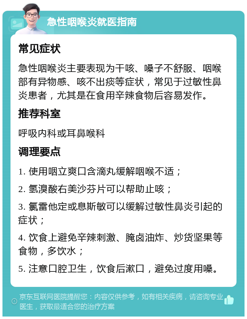 急性咽喉炎就医指南 常见症状 急性咽喉炎主要表现为干咳、嗓子不舒服、咽喉部有异物感、咳不出痰等症状，常见于过敏性鼻炎患者，尤其是在食用辛辣食物后容易发作。 推荐科室 呼吸内科或耳鼻喉科 调理要点 1. 使用咽立爽口含滴丸缓解咽喉不适； 2. 氢溴酸右美沙芬片可以帮助止咳； 3. 氯雷他定或息斯敏可以缓解过敏性鼻炎引起的症状； 4. 饮食上避免辛辣刺激、腌卤油炸、炒货坚果等食物，多饮水； 5. 注意口腔卫生，饮食后漱口，避免过度用嗓。