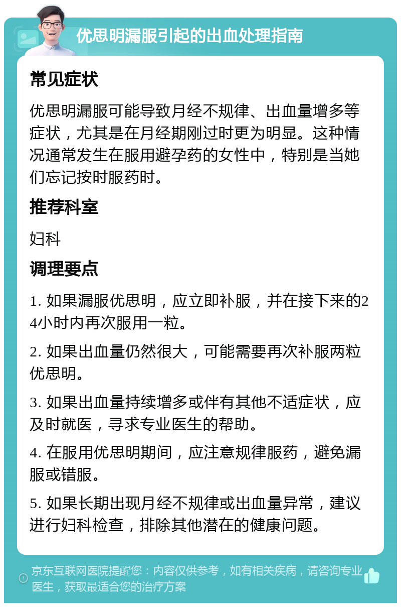 优思明漏服引起的出血处理指南 常见症状 优思明漏服可能导致月经不规律、出血量增多等症状，尤其是在月经期刚过时更为明显。这种情况通常发生在服用避孕药的女性中，特别是当她们忘记按时服药时。 推荐科室 妇科 调理要点 1. 如果漏服优思明，应立即补服，并在接下来的24小时内再次服用一粒。 2. 如果出血量仍然很大，可能需要再次补服两粒优思明。 3. 如果出血量持续增多或伴有其他不适症状，应及时就医，寻求专业医生的帮助。 4. 在服用优思明期间，应注意规律服药，避免漏服或错服。 5. 如果长期出现月经不规律或出血量异常，建议进行妇科检查，排除其他潜在的健康问题。