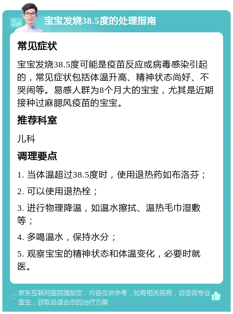 宝宝发烧38.5度的处理指南 常见症状 宝宝发烧38.5度可能是疫苗反应或病毒感染引起的，常见症状包括体温升高、精神状态尚好、不哭闹等。易感人群为8个月大的宝宝，尤其是近期接种过麻腮风疫苗的宝宝。 推荐科室 儿科 调理要点 1. 当体温超过38.5度时，使用退热药如布洛芬； 2. 可以使用退热栓； 3. 进行物理降温，如温水擦拭、温热毛巾湿敷等； 4. 多喝温水，保持水分； 5. 观察宝宝的精神状态和体温变化，必要时就医。