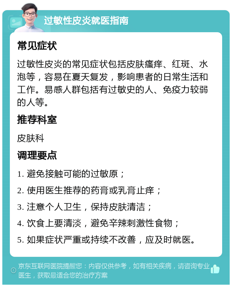 过敏性皮炎就医指南 常见症状 过敏性皮炎的常见症状包括皮肤瘙痒、红斑、水泡等，容易在夏天复发，影响患者的日常生活和工作。易感人群包括有过敏史的人、免疫力较弱的人等。 推荐科室 皮肤科 调理要点 1. 避免接触可能的过敏原； 2. 使用医生推荐的药膏或乳膏止痒； 3. 注意个人卫生，保持皮肤清洁； 4. 饮食上要清淡，避免辛辣刺激性食物； 5. 如果症状严重或持续不改善，应及时就医。