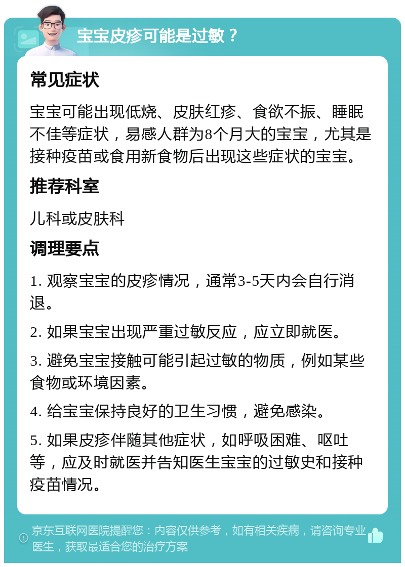 宝宝皮疹可能是过敏？ 常见症状 宝宝可能出现低烧、皮肤红疹、食欲不振、睡眠不佳等症状，易感人群为8个月大的宝宝，尤其是接种疫苗或食用新食物后出现这些症状的宝宝。 推荐科室 儿科或皮肤科 调理要点 1. 观察宝宝的皮疹情况，通常3-5天内会自行消退。 2. 如果宝宝出现严重过敏反应，应立即就医。 3. 避免宝宝接触可能引起过敏的物质，例如某些食物或环境因素。 4. 给宝宝保持良好的卫生习惯，避免感染。 5. 如果皮疹伴随其他症状，如呼吸困难、呕吐等，应及时就医并告知医生宝宝的过敏史和接种疫苗情况。