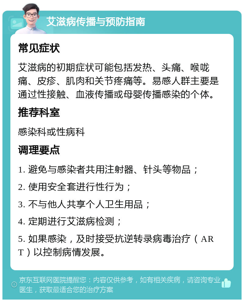 艾滋病传播与预防指南 常见症状 艾滋病的初期症状可能包括发热、头痛、喉咙痛、皮疹、肌肉和关节疼痛等。易感人群主要是通过性接触、血液传播或母婴传播感染的个体。 推荐科室 感染科或性病科 调理要点 1. 避免与感染者共用注射器、针头等物品； 2. 使用安全套进行性行为； 3. 不与他人共享个人卫生用品； 4. 定期进行艾滋病检测； 5. 如果感染，及时接受抗逆转录病毒治疗（ART）以控制病情发展。