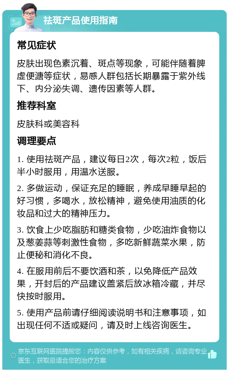 祛斑产品使用指南 常见症状 皮肤出现色素沉着、斑点等现象，可能伴随着脾虚便溏等症状，易感人群包括长期暴露于紫外线下、内分泌失调、遗传因素等人群。 推荐科室 皮肤科或美容科 调理要点 1. 使用祛斑产品，建议每日2次，每次2粒，饭后半小时服用，用温水送服。 2. 多做运动，保证充足的睡眠，养成早睡早起的好习惯，多喝水，放松精神，避免使用油质的化妆品和过大的精神压力。 3. 饮食上少吃脂肪和糖类食物，少吃油炸食物以及葱姜蒜等刺激性食物，多吃新鲜蔬菜水果，防止便秘和消化不良。 4. 在服用前后不要饮酒和茶，以免降低产品效果，开封后的产品建议盖紧后放冰箱冷藏，并尽快按时服用。 5. 使用产品前请仔细阅读说明书和注意事项，如出现任何不适或疑问，请及时上线咨询医生。