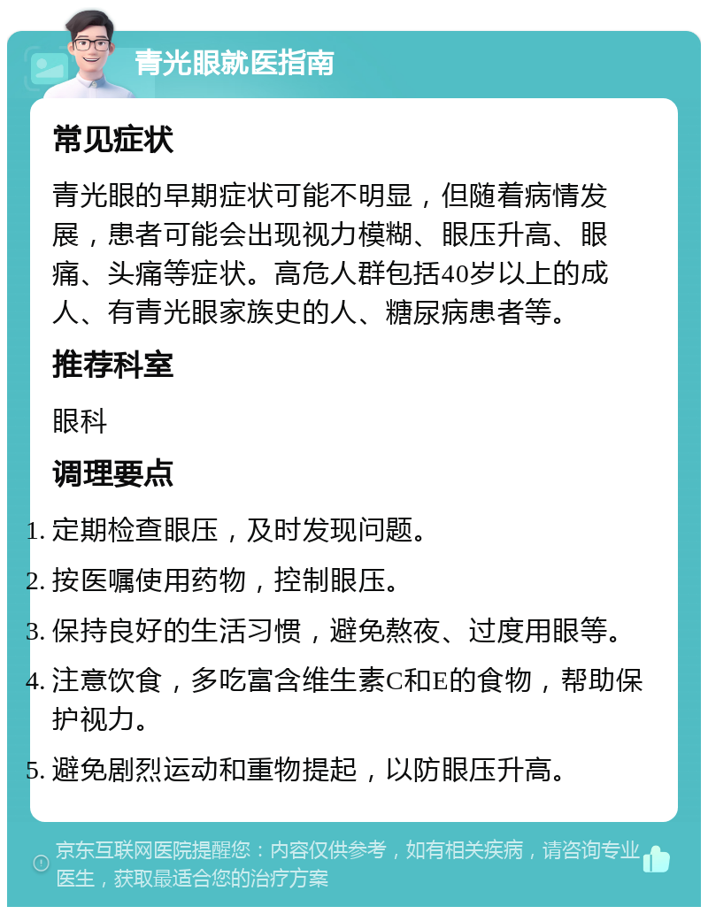 青光眼就医指南 常见症状 青光眼的早期症状可能不明显，但随着病情发展，患者可能会出现视力模糊、眼压升高、眼痛、头痛等症状。高危人群包括40岁以上的成人、有青光眼家族史的人、糖尿病患者等。 推荐科室 眼科 调理要点 定期检查眼压，及时发现问题。 按医嘱使用药物，控制眼压。 保持良好的生活习惯，避免熬夜、过度用眼等。 注意饮食，多吃富含维生素C和E的食物，帮助保护视力。 避免剧烈运动和重物提起，以防眼压升高。