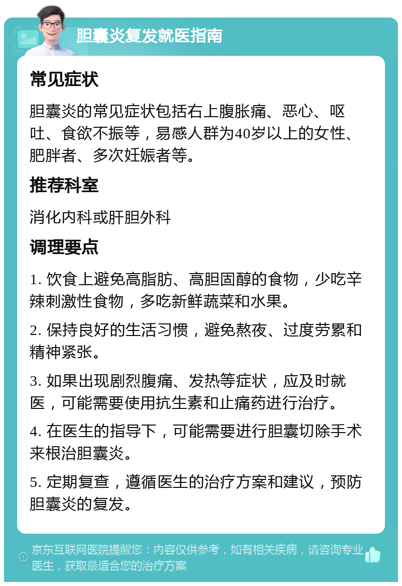 胆囊炎复发就医指南 常见症状 胆囊炎的常见症状包括右上腹胀痛、恶心、呕吐、食欲不振等，易感人群为40岁以上的女性、肥胖者、多次妊娠者等。 推荐科室 消化内科或肝胆外科 调理要点 1. 饮食上避免高脂肪、高胆固醇的食物，少吃辛辣刺激性食物，多吃新鲜蔬菜和水果。 2. 保持良好的生活习惯，避免熬夜、过度劳累和精神紧张。 3. 如果出现剧烈腹痛、发热等症状，应及时就医，可能需要使用抗生素和止痛药进行治疗。 4. 在医生的指导下，可能需要进行胆囊切除手术来根治胆囊炎。 5. 定期复查，遵循医生的治疗方案和建议，预防胆囊炎的复发。