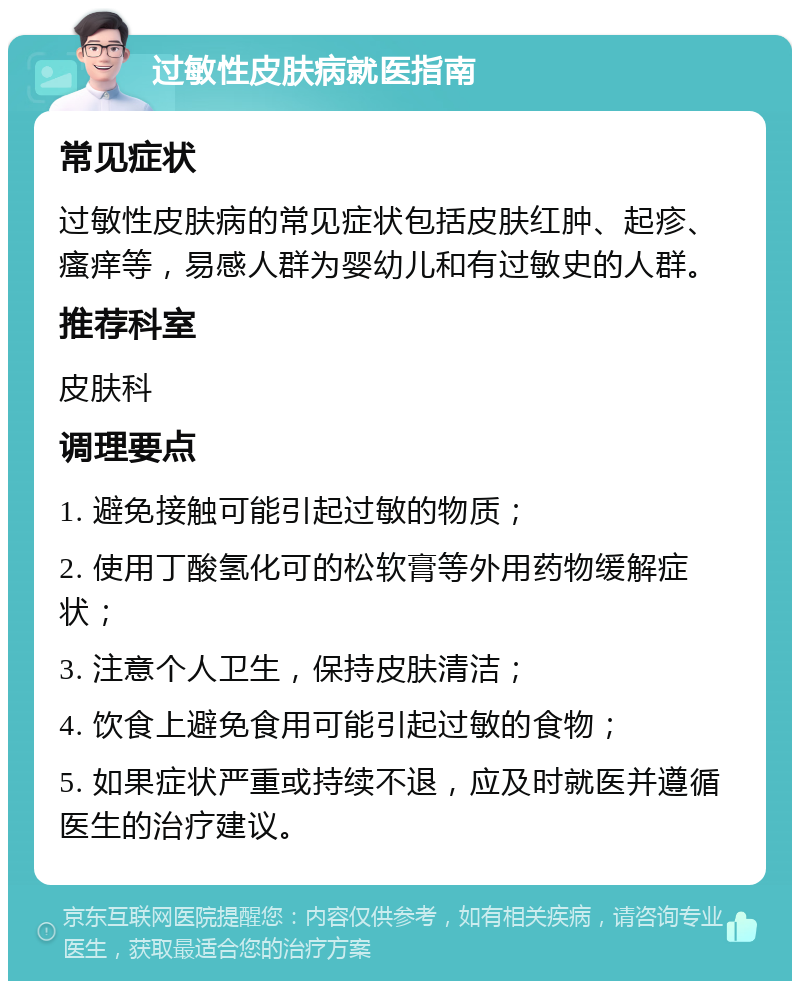 过敏性皮肤病就医指南 常见症状 过敏性皮肤病的常见症状包括皮肤红肿、起疹、瘙痒等，易感人群为婴幼儿和有过敏史的人群。 推荐科室 皮肤科 调理要点 1. 避免接触可能引起过敏的物质； 2. 使用丁酸氢化可的松软膏等外用药物缓解症状； 3. 注意个人卫生，保持皮肤清洁； 4. 饮食上避免食用可能引起过敏的食物； 5. 如果症状严重或持续不退，应及时就医并遵循医生的治疗建议。