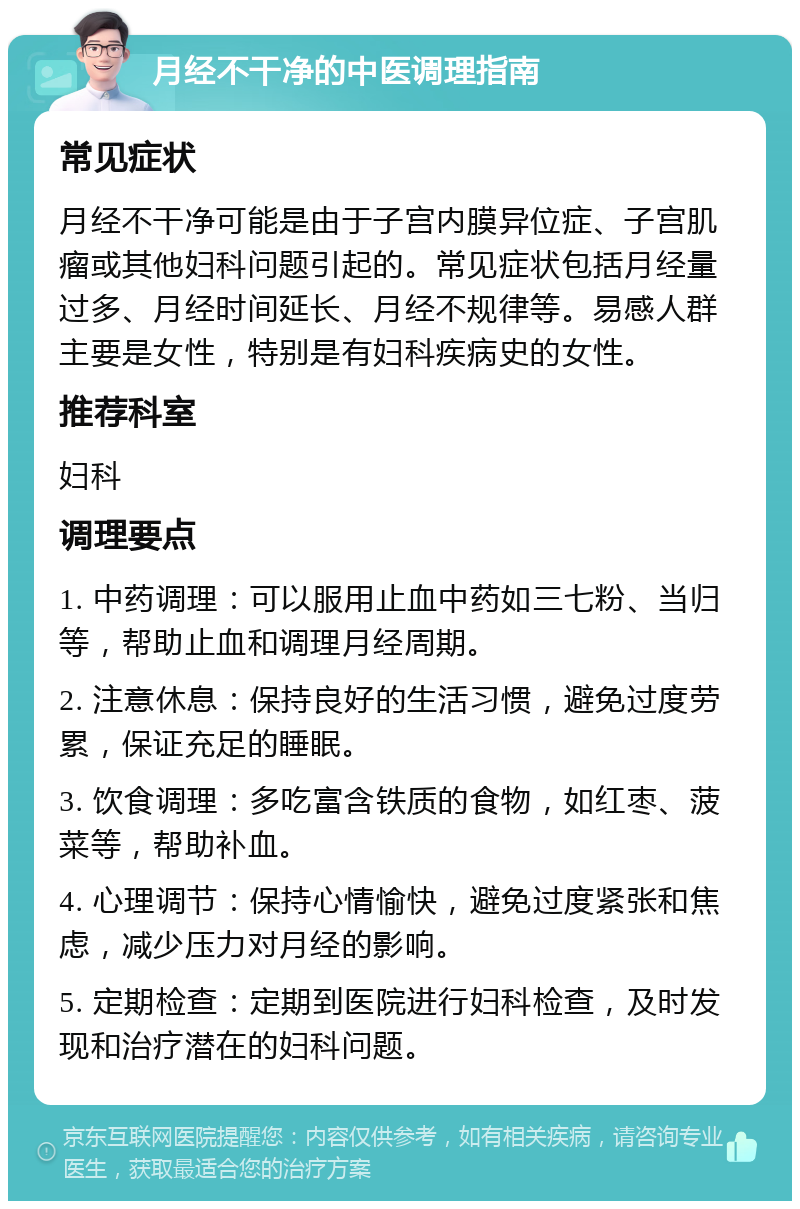 月经不干净的中医调理指南 常见症状 月经不干净可能是由于子宫内膜异位症、子宫肌瘤或其他妇科问题引起的。常见症状包括月经量过多、月经时间延长、月经不规律等。易感人群主要是女性，特别是有妇科疾病史的女性。 推荐科室 妇科 调理要点 1. 中药调理：可以服用止血中药如三七粉、当归等，帮助止血和调理月经周期。 2. 注意休息：保持良好的生活习惯，避免过度劳累，保证充足的睡眠。 3. 饮食调理：多吃富含铁质的食物，如红枣、菠菜等，帮助补血。 4. 心理调节：保持心情愉快，避免过度紧张和焦虑，减少压力对月经的影响。 5. 定期检查：定期到医院进行妇科检查，及时发现和治疗潜在的妇科问题。