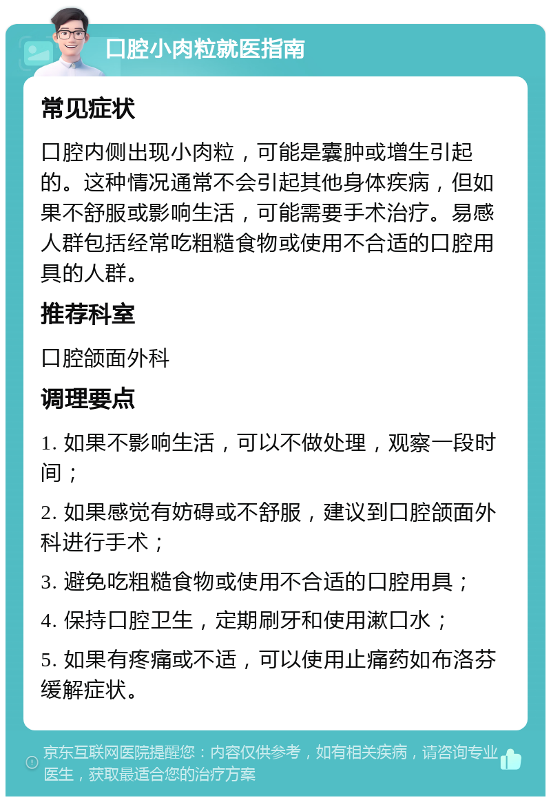 口腔小肉粒就医指南 常见症状 口腔内侧出现小肉粒，可能是囊肿或增生引起的。这种情况通常不会引起其他身体疾病，但如果不舒服或影响生活，可能需要手术治疗。易感人群包括经常吃粗糙食物或使用不合适的口腔用具的人群。 推荐科室 口腔颌面外科 调理要点 1. 如果不影响生活，可以不做处理，观察一段时间； 2. 如果感觉有妨碍或不舒服，建议到口腔颌面外科进行手术； 3. 避免吃粗糙食物或使用不合适的口腔用具； 4. 保持口腔卫生，定期刷牙和使用漱口水； 5. 如果有疼痛或不适，可以使用止痛药如布洛芬缓解症状。