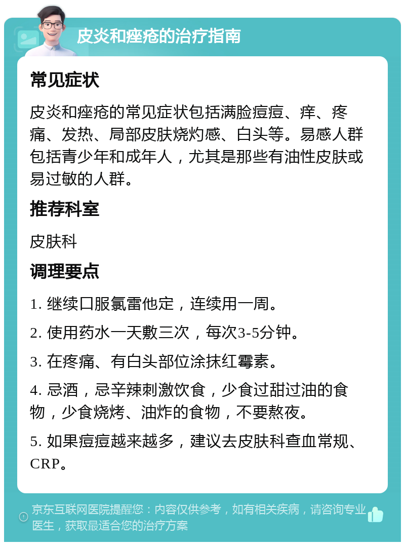 皮炎和痤疮的治疗指南 常见症状 皮炎和痤疮的常见症状包括满脸痘痘、痒、疼痛、发热、局部皮肤烧灼感、白头等。易感人群包括青少年和成年人，尤其是那些有油性皮肤或易过敏的人群。 推荐科室 皮肤科 调理要点 1. 继续口服氯雷他定，连续用一周。 2. 使用药水一天敷三次，每次3-5分钟。 3. 在疼痛、有白头部位涂抹红霉素。 4. 忌酒，忌辛辣刺激饮食，少食过甜过油的食物，少食烧烤、油炸的食物，不要熬夜。 5. 如果痘痘越来越多，建议去皮肤科查血常规、CRP。