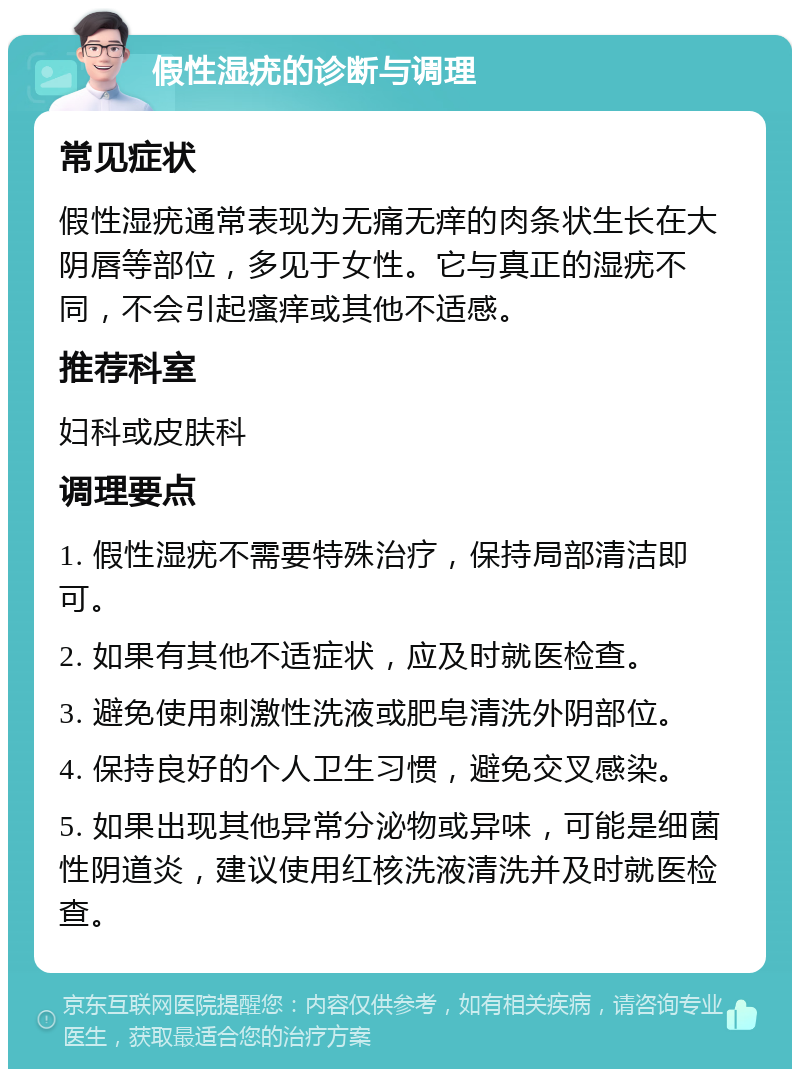 假性湿疣的诊断与调理 常见症状 假性湿疣通常表现为无痛无痒的肉条状生长在大阴唇等部位，多见于女性。它与真正的湿疣不同，不会引起瘙痒或其他不适感。 推荐科室 妇科或皮肤科 调理要点 1. 假性湿疣不需要特殊治疗，保持局部清洁即可。 2. 如果有其他不适症状，应及时就医检查。 3. 避免使用刺激性洗液或肥皂清洗外阴部位。 4. 保持良好的个人卫生习惯，避免交叉感染。 5. 如果出现其他异常分泌物或异味，可能是细菌性阴道炎，建议使用红核洗液清洗并及时就医检查。