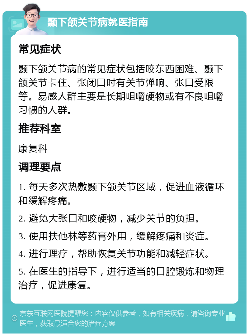 颞下颌关节病就医指南 常见症状 颞下颌关节病的常见症状包括咬东西困难、颞下颌关节卡住、张闭口时有关节弹响、张口受限等。易感人群主要是长期咀嚼硬物或有不良咀嚼习惯的人群。 推荐科室 康复科 调理要点 1. 每天多次热敷颞下颌关节区域，促进血液循环和缓解疼痛。 2. 避免大张口和咬硬物，减少关节的负担。 3. 使用扶他林等药膏外用，缓解疼痛和炎症。 4. 进行理疗，帮助恢复关节功能和减轻症状。 5. 在医生的指导下，进行适当的口腔锻炼和物理治疗，促进康复。