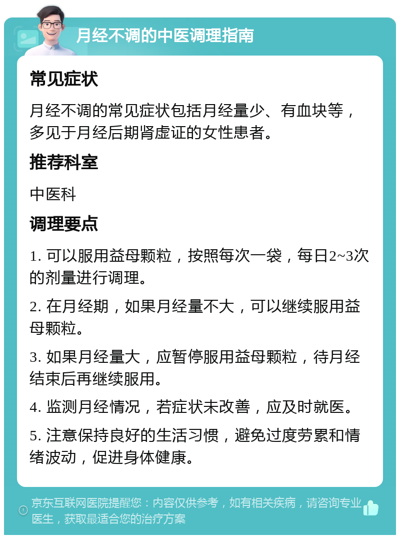 月经不调的中医调理指南 常见症状 月经不调的常见症状包括月经量少、有血块等，多见于月经后期肾虚证的女性患者。 推荐科室 中医科 调理要点 1. 可以服用益母颗粒，按照每次一袋，每日2~3次的剂量进行调理。 2. 在月经期，如果月经量不大，可以继续服用益母颗粒。 3. 如果月经量大，应暂停服用益母颗粒，待月经结束后再继续服用。 4. 监测月经情况，若症状未改善，应及时就医。 5. 注意保持良好的生活习惯，避免过度劳累和情绪波动，促进身体健康。