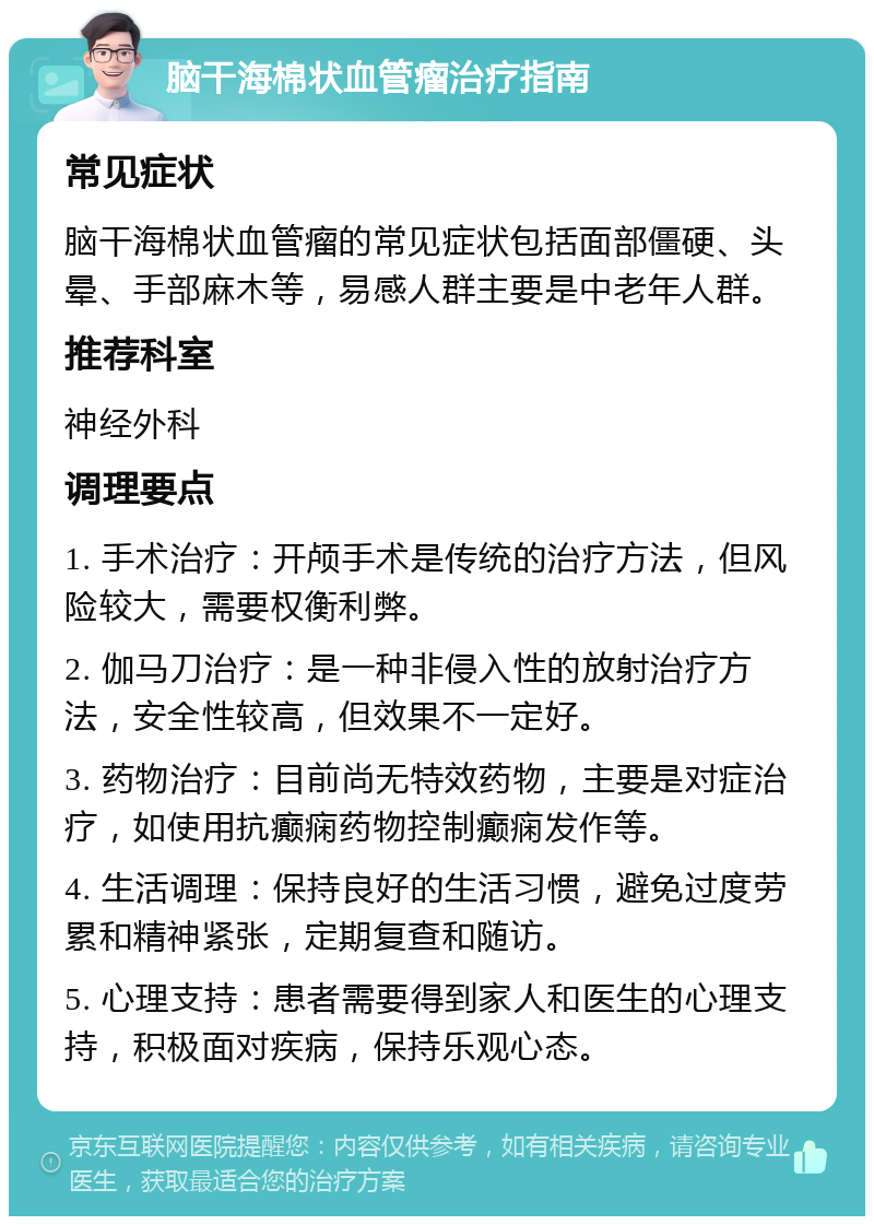 脑干海棉状血管瘤治疗指南 常见症状 脑干海棉状血管瘤的常见症状包括面部僵硬、头晕、手部麻木等，易感人群主要是中老年人群。 推荐科室 神经外科 调理要点 1. 手术治疗：开颅手术是传统的治疗方法，但风险较大，需要权衡利弊。 2. 伽马刀治疗：是一种非侵入性的放射治疗方法，安全性较高，但效果不一定好。 3. 药物治疗：目前尚无特效药物，主要是对症治疗，如使用抗癫痫药物控制癫痫发作等。 4. 生活调理：保持良好的生活习惯，避免过度劳累和精神紧张，定期复查和随访。 5. 心理支持：患者需要得到家人和医生的心理支持，积极面对疾病，保持乐观心态。