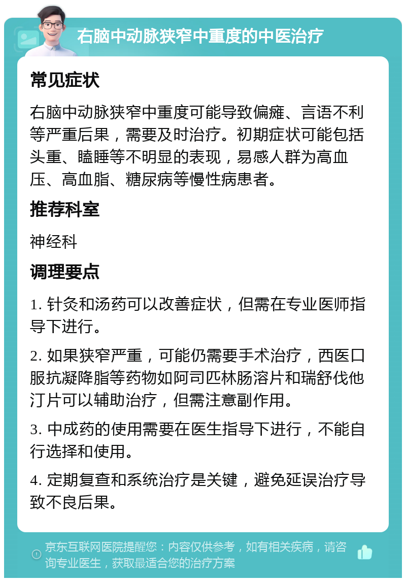 右脑中动脉狭窄中重度的中医治疗 常见症状 右脑中动脉狭窄中重度可能导致偏瘫、言语不利等严重后果，需要及时治疗。初期症状可能包括头重、瞌睡等不明显的表现，易感人群为高血压、高血脂、糖尿病等慢性病患者。 推荐科室 神经科 调理要点 1. 针灸和汤药可以改善症状，但需在专业医师指导下进行。 2. 如果狭窄严重，可能仍需要手术治疗，西医口服抗凝降脂等药物如阿司匹林肠溶片和瑞舒伐他汀片可以辅助治疗，但需注意副作用。 3. 中成药的使用需要在医生指导下进行，不能自行选择和使用。 4. 定期复查和系统治疗是关键，避免延误治疗导致不良后果。