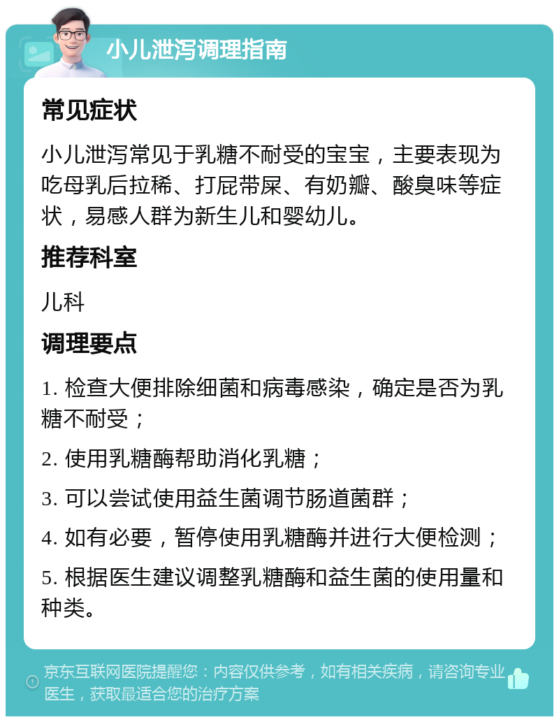 小儿泄泻调理指南 常见症状 小儿泄泻常见于乳糖不耐受的宝宝，主要表现为吃母乳后拉稀、打屁带屎、有奶瓣、酸臭味等症状，易感人群为新生儿和婴幼儿。 推荐科室 儿科 调理要点 1. 检查大便排除细菌和病毒感染，确定是否为乳糖不耐受； 2. 使用乳糖酶帮助消化乳糖； 3. 可以尝试使用益生菌调节肠道菌群； 4. 如有必要，暂停使用乳糖酶并进行大便检测； 5. 根据医生建议调整乳糖酶和益生菌的使用量和种类。