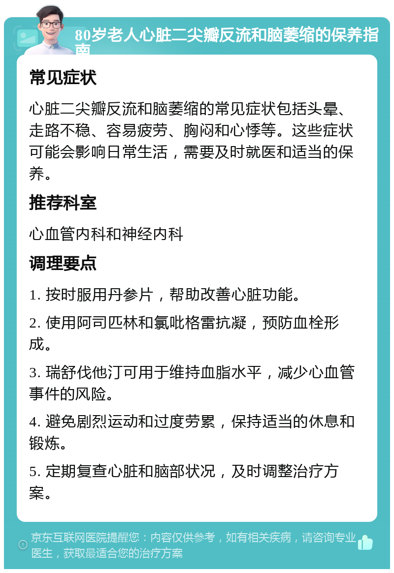 80岁老人心脏二尖瓣反流和脑萎缩的保养指南 常见症状 心脏二尖瓣反流和脑萎缩的常见症状包括头晕、走路不稳、容易疲劳、胸闷和心悸等。这些症状可能会影响日常生活，需要及时就医和适当的保养。 推荐科室 心血管内科和神经内科 调理要点 1. 按时服用丹参片，帮助改善心脏功能。 2. 使用阿司匹林和氯吡格雷抗凝，预防血栓形成。 3. 瑞舒伐他汀可用于维持血脂水平，减少心血管事件的风险。 4. 避免剧烈运动和过度劳累，保持适当的休息和锻炼。 5. 定期复查心脏和脑部状况，及时调整治疗方案。