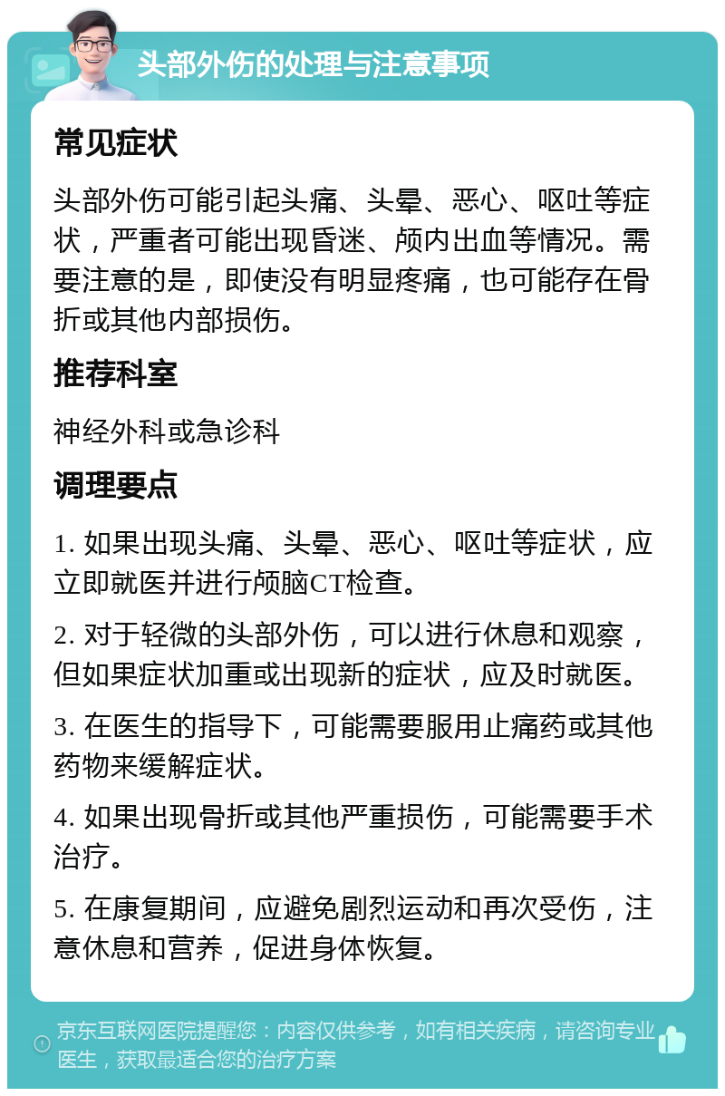 头部外伤的处理与注意事项 常见症状 头部外伤可能引起头痛、头晕、恶心、呕吐等症状，严重者可能出现昏迷、颅内出血等情况。需要注意的是，即使没有明显疼痛，也可能存在骨折或其他内部损伤。 推荐科室 神经外科或急诊科 调理要点 1. 如果出现头痛、头晕、恶心、呕吐等症状，应立即就医并进行颅脑CT检查。 2. 对于轻微的头部外伤，可以进行休息和观察，但如果症状加重或出现新的症状，应及时就医。 3. 在医生的指导下，可能需要服用止痛药或其他药物来缓解症状。 4. 如果出现骨折或其他严重损伤，可能需要手术治疗。 5. 在康复期间，应避免剧烈运动和再次受伤，注意休息和营养，促进身体恢复。