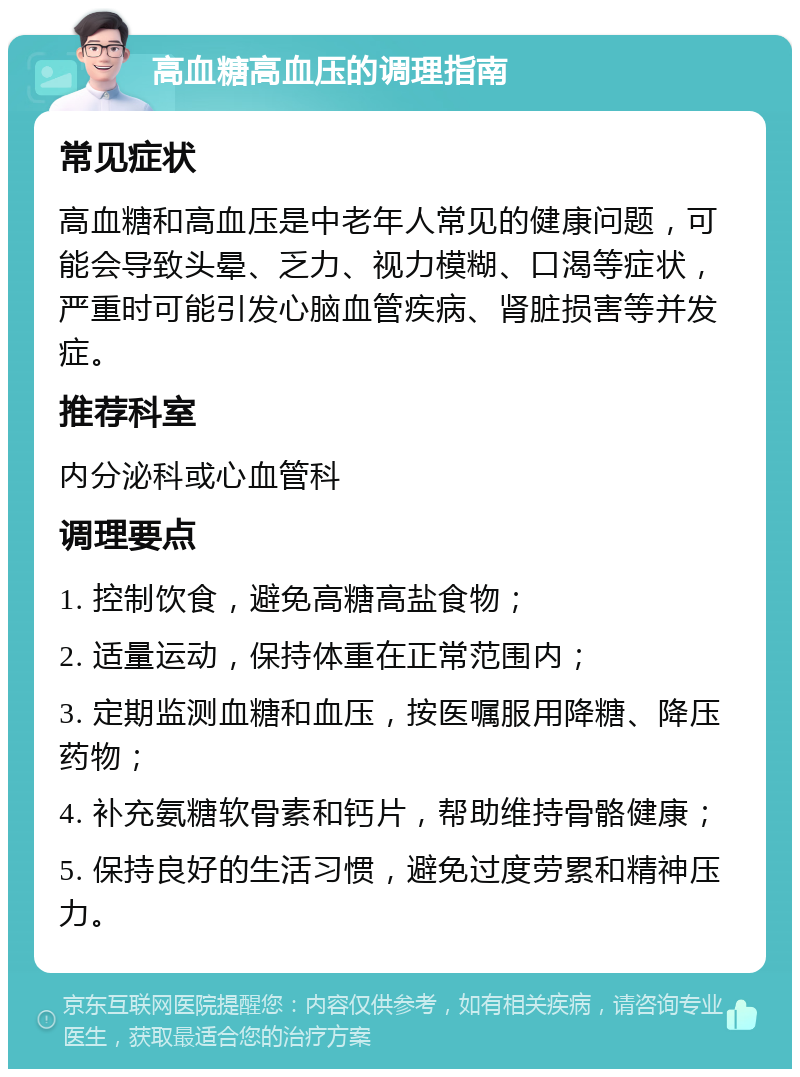 高血糖高血压的调理指南 常见症状 高血糖和高血压是中老年人常见的健康问题，可能会导致头晕、乏力、视力模糊、口渴等症状，严重时可能引发心脑血管疾病、肾脏损害等并发症。 推荐科室 内分泌科或心血管科 调理要点 1. 控制饮食，避免高糖高盐食物； 2. 适量运动，保持体重在正常范围内； 3. 定期监测血糖和血压，按医嘱服用降糖、降压药物； 4. 补充氨糖软骨素和钙片，帮助维持骨骼健康； 5. 保持良好的生活习惯，避免过度劳累和精神压力。