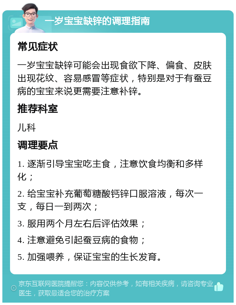 一岁宝宝缺锌的调理指南 常见症状 一岁宝宝缺锌可能会出现食欲下降、偏食、皮肤出现花纹、容易感冒等症状，特别是对于有蚕豆病的宝宝来说更需要注意补锌。 推荐科室 儿科 调理要点 1. 逐渐引导宝宝吃主食，注意饮食均衡和多样化； 2. 给宝宝补充葡萄糖酸钙锌口服溶液，每次一支，每日一到两次； 3. 服用两个月左右后评估效果； 4. 注意避免引起蚕豆病的食物； 5. 加强喂养，保证宝宝的生长发育。