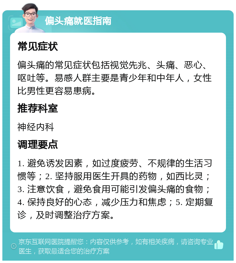 偏头痛就医指南 常见症状 偏头痛的常见症状包括视觉先兆、头痛、恶心、呕吐等。易感人群主要是青少年和中年人，女性比男性更容易患病。 推荐科室 神经内科 调理要点 1. 避免诱发因素，如过度疲劳、不规律的生活习惯等；2. 坚持服用医生开具的药物，如西比灵；3. 注意饮食，避免食用可能引发偏头痛的食物；4. 保持良好的心态，减少压力和焦虑；5. 定期复诊，及时调整治疗方案。