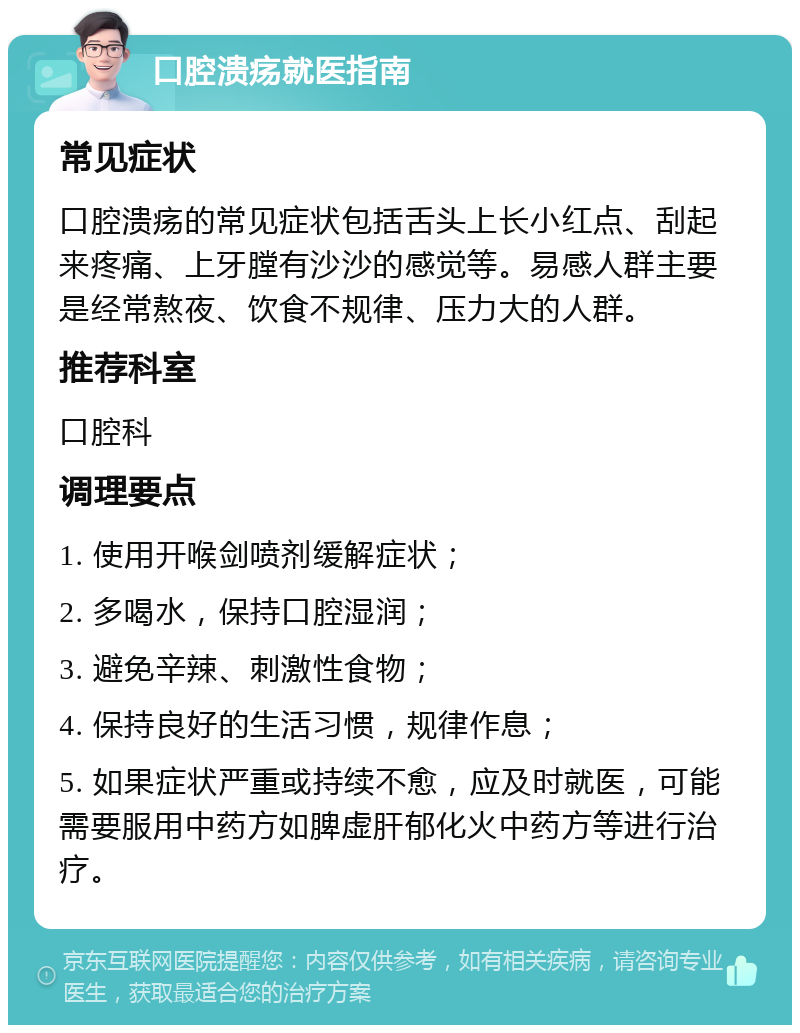 口腔溃疡就医指南 常见症状 口腔溃疡的常见症状包括舌头上长小红点、刮起来疼痛、上牙膛有沙沙的感觉等。易感人群主要是经常熬夜、饮食不规律、压力大的人群。 推荐科室 口腔科 调理要点 1. 使用开喉剑喷剂缓解症状； 2. 多喝水，保持口腔湿润； 3. 避免辛辣、刺激性食物； 4. 保持良好的生活习惯，规律作息； 5. 如果症状严重或持续不愈，应及时就医，可能需要服用中药方如脾虚肝郁化火中药方等进行治疗。