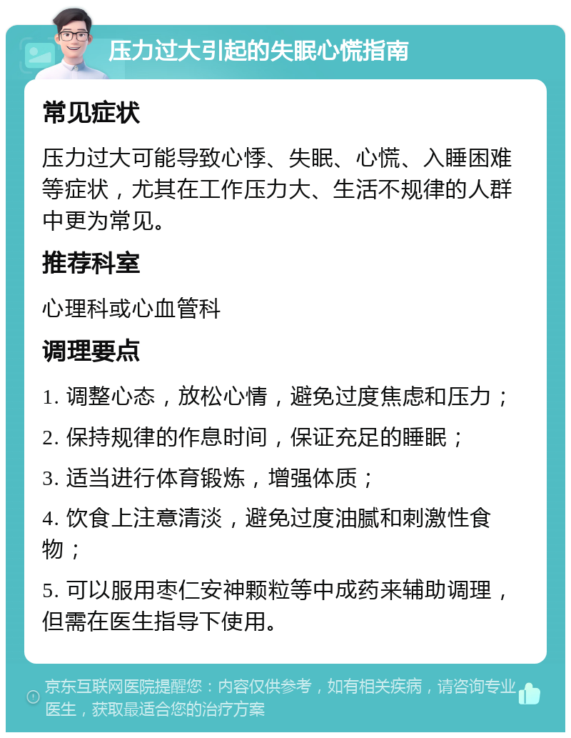 压力过大引起的失眠心慌指南 常见症状 压力过大可能导致心悸、失眠、心慌、入睡困难等症状，尤其在工作压力大、生活不规律的人群中更为常见。 推荐科室 心理科或心血管科 调理要点 1. 调整心态，放松心情，避免过度焦虑和压力； 2. 保持规律的作息时间，保证充足的睡眠； 3. 适当进行体育锻炼，增强体质； 4. 饮食上注意清淡，避免过度油腻和刺激性食物； 5. 可以服用枣仁安神颗粒等中成药来辅助调理，但需在医生指导下使用。