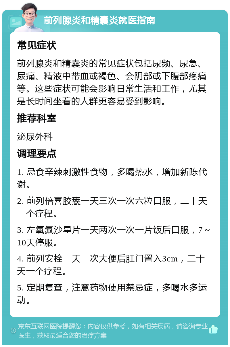 前列腺炎和精囊炎就医指南 常见症状 前列腺炎和精囊炎的常见症状包括尿频、尿急、尿痛、精液中带血或褐色、会阴部或下腹部疼痛等。这些症状可能会影响日常生活和工作，尤其是长时间坐着的人群更容易受到影响。 推荐科室 泌尿外科 调理要点 1. 忌食辛辣刺激性食物，多喝热水，增加新陈代谢。 2. 前列倍喜胶囊一天三次一次六粒口服，二十天一个疗程。 3. 左氧氟沙星片一天两次一次一片饭后口服，7～10天停服。 4. 前列安栓一天一次大便后肛门置入3cm，二十天一个疗程。 5. 定期复查，注意药物使用禁忌症，多喝水多运动。