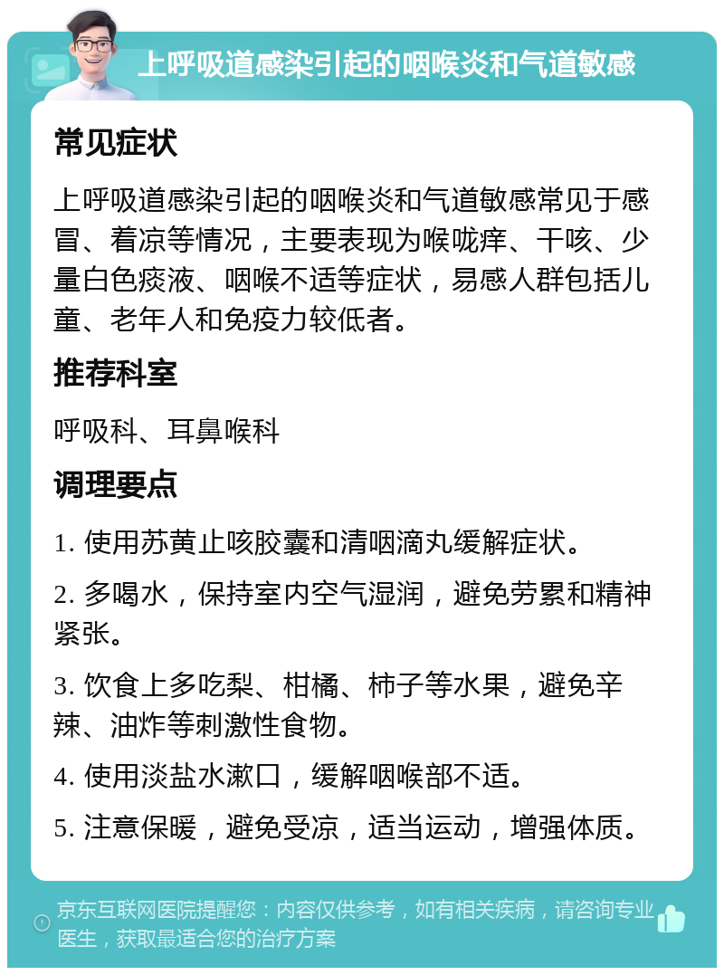 上呼吸道感染引起的咽喉炎和气道敏感 常见症状 上呼吸道感染引起的咽喉炎和气道敏感常见于感冒、着凉等情况，主要表现为喉咙痒、干咳、少量白色痰液、咽喉不适等症状，易感人群包括儿童、老年人和免疫力较低者。 推荐科室 呼吸科、耳鼻喉科 调理要点 1. 使用苏黄止咳胶囊和清咽滴丸缓解症状。 2. 多喝水，保持室内空气湿润，避免劳累和精神紧张。 3. 饮食上多吃梨、柑橘、柿子等水果，避免辛辣、油炸等刺激性食物。 4. 使用淡盐水漱口，缓解咽喉部不适。 5. 注意保暖，避免受凉，适当运动，增强体质。