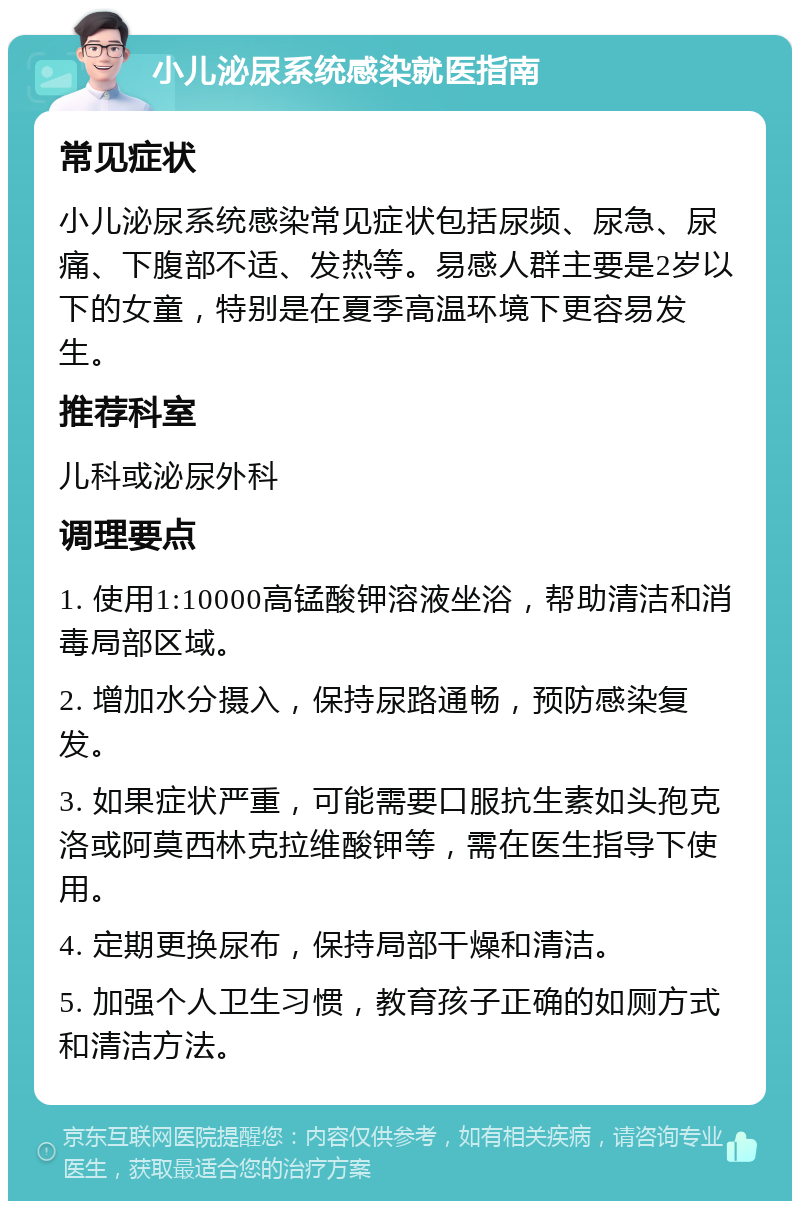 小儿泌尿系统感染就医指南 常见症状 小儿泌尿系统感染常见症状包括尿频、尿急、尿痛、下腹部不适、发热等。易感人群主要是2岁以下的女童，特别是在夏季高温环境下更容易发生。 推荐科室 儿科或泌尿外科 调理要点 1. 使用1:10000高锰酸钾溶液坐浴，帮助清洁和消毒局部区域。 2. 增加水分摄入，保持尿路通畅，预防感染复发。 3. 如果症状严重，可能需要口服抗生素如头孢克洛或阿莫西林克拉维酸钾等，需在医生指导下使用。 4. 定期更换尿布，保持局部干燥和清洁。 5. 加强个人卫生习惯，教育孩子正确的如厕方式和清洁方法。