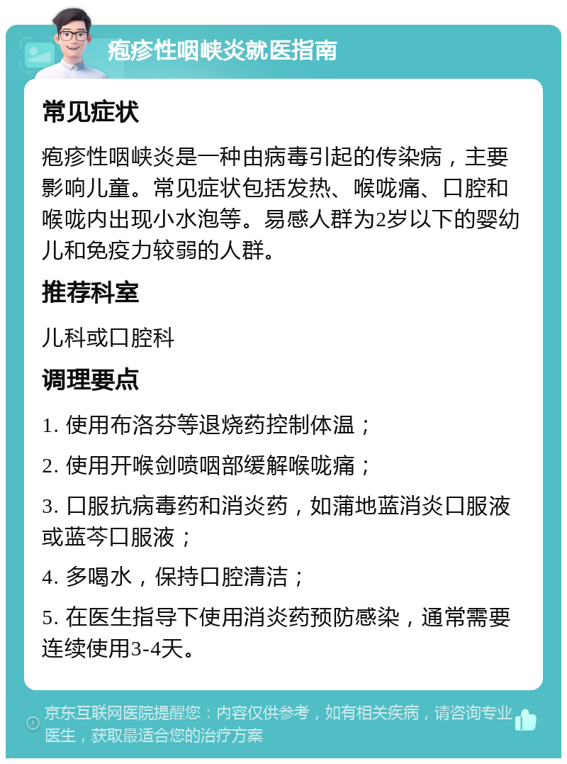 疱疹性咽峡炎就医指南 常见症状 疱疹性咽峡炎是一种由病毒引起的传染病，主要影响儿童。常见症状包括发热、喉咙痛、口腔和喉咙内出现小水泡等。易感人群为2岁以下的婴幼儿和免疫力较弱的人群。 推荐科室 儿科或口腔科 调理要点 1. 使用布洛芬等退烧药控制体温； 2. 使用开喉剑喷咽部缓解喉咙痛； 3. 口服抗病毒药和消炎药，如蒲地蓝消炎口服液或蓝芩口服液； 4. 多喝水，保持口腔清洁； 5. 在医生指导下使用消炎药预防感染，通常需要连续使用3-4天。