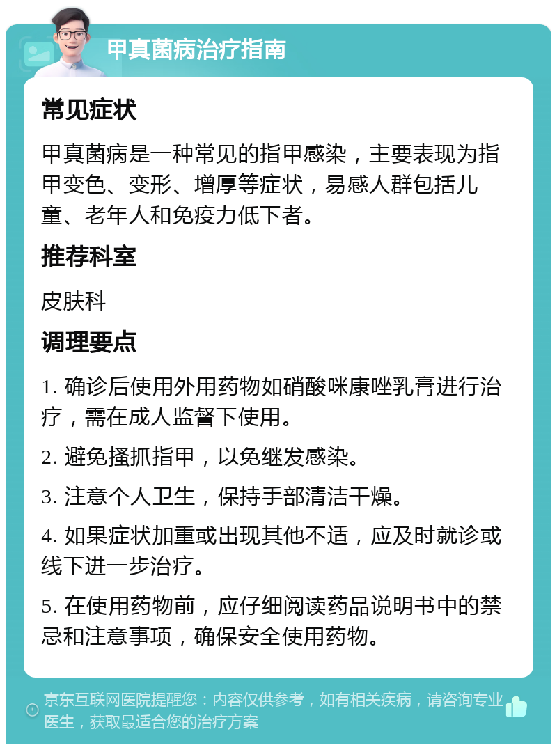 甲真菌病治疗指南 常见症状 甲真菌病是一种常见的指甲感染，主要表现为指甲变色、变形、增厚等症状，易感人群包括儿童、老年人和免疫力低下者。 推荐科室 皮肤科 调理要点 1. 确诊后使用外用药物如硝酸咪康唑乳膏进行治疗，需在成人监督下使用。 2. 避免搔抓指甲，以免继发感染。 3. 注意个人卫生，保持手部清洁干燥。 4. 如果症状加重或出现其他不适，应及时就诊或线下进一步治疗。 5. 在使用药物前，应仔细阅读药品说明书中的禁忌和注意事项，确保安全使用药物。